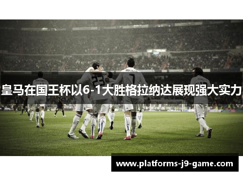皇马在国王杯以6-1大胜格拉纳达展现强大实力