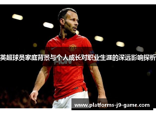 英超球员家庭背景与个人成长对职业生涯的深远影响探析