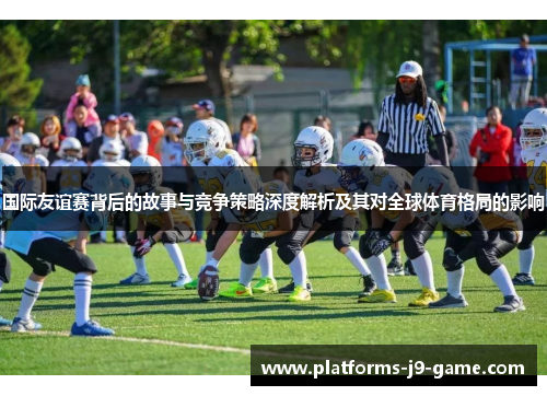 国际友谊赛背后的故事与竞争策略深度解析及其对全球体育格局的影响