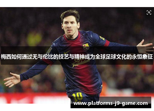 梅西如何通过无与伦比的技艺与精神成为全球足球文化的永恒象征