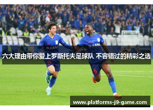 六大理由带你爱上罗斯托夫足球队 不容错过的精彩之选