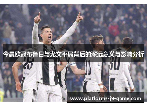 今晨欧冠布鲁日与尤文平局背后的深远意义与影响分析