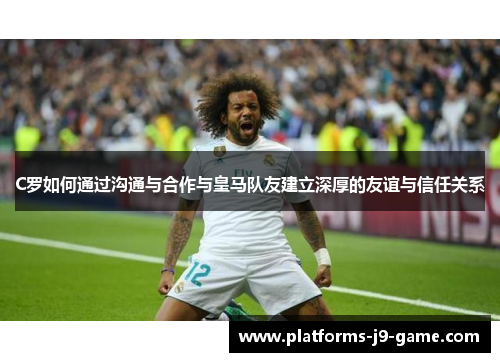 C罗如何通过沟通与合作与皇马队友建立深厚的友谊与信任关系