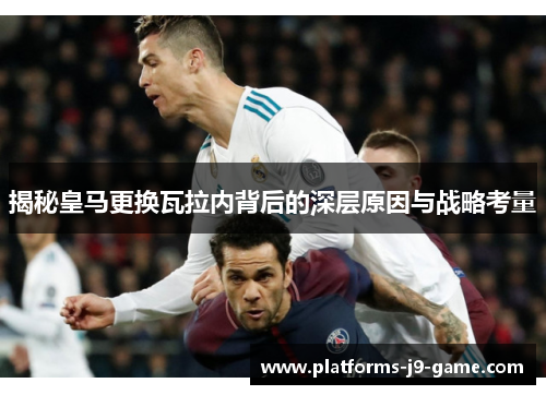 揭秘皇马更换瓦拉内背后的深层原因与战略考量 揭秘皇马更换瓦拉内背后的深层原因与战略考量
