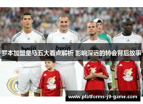 罗本加盟皇马五大看点解析 影响深远的转会背后故事 罗本加盟皇马五大看点解析 影响深远的转会背后故事