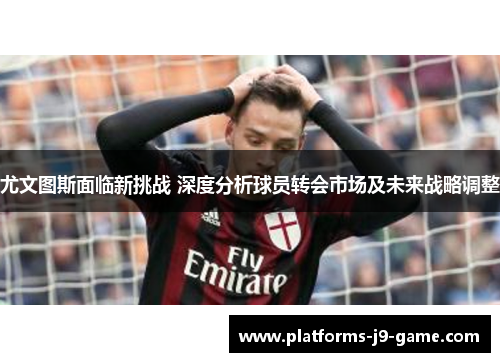 尤文图斯面临新挑战 深度分析球员转会市场及未来战略调整