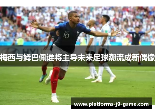 梅西与姆巴佩谁将主导未来足球潮流成新偶像