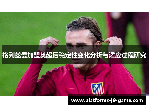 格列兹曼加盟英超后稳定性变化分析与适应过程研究 格列兹曼加盟英超后稳定性变化分析与适应过程研究