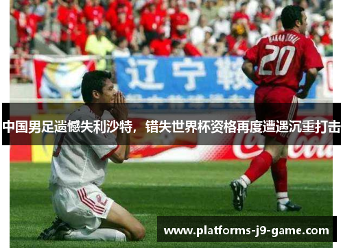 中国男足遗憾失利沙特，错失世界杯资格再度遭遇沉重打击