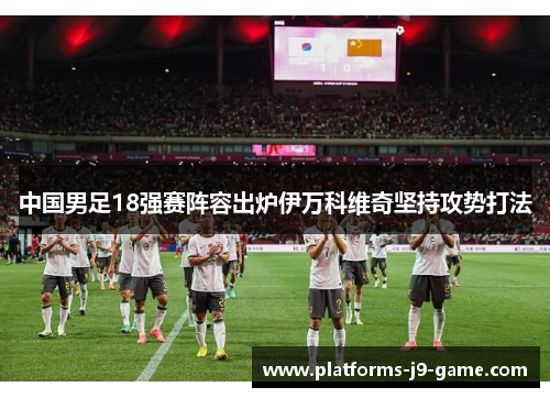 中国男足18强赛阵容出炉伊万科维奇坚持攻势打法 中国男足18强赛阵容出炉伊万科维奇坚持攻势打法