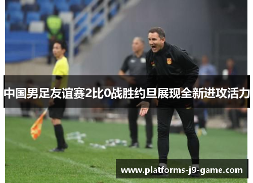 中国男足友谊赛2比0战胜约旦展现全新进攻活力 中国男足友谊赛2比0战胜约旦展现全新进攻活力