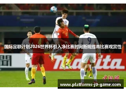 国际足联计划2026世界杯引入净比赛时间新规提高比赛观赏性