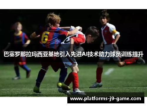 巴塞罗那拉玛西亚基地引入先进AI技术助力球员训练提升 巴塞罗那拉玛西亚基地引入先进AI技术助力球员训练提升