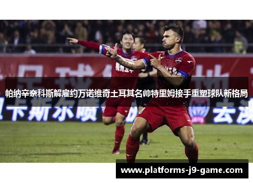 帕纳辛奈科斯解雇约万诺维奇土耳其名帅特里姆接手重塑球队新格局