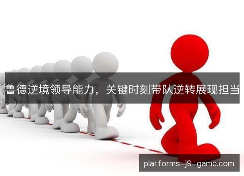 鲁德逆境领导能力,关键时刻带队逆转展现担当 鲁德逆境领导能力,关键时刻带队逆转展现担当